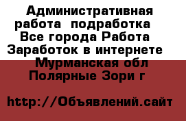 Административная работа (подработка) - Все города Работа » Заработок в интернете   . Мурманская обл.,Полярные Зори г.